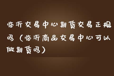 临沂交易中心期货交易正规吗（临沂商品交易中心可以做期货吗）_https://www.zcsm.com.cn_原油期货_第1张