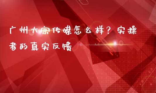广州大宗传媒怎么样？实操者的真实反馈_https://www.zcsm.com.cn_原油期货_第1张