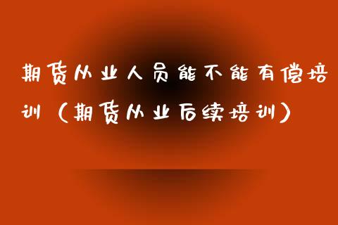 期货从业人员能不能有偿培训（期货从业后续培训）_https://www.zcsm.com.cn_期货培训_第1张