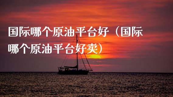国际哪个原油平台好（国际哪个原油平台好卖）_https://www.zcsm.com.cn_期货行情_第1张
