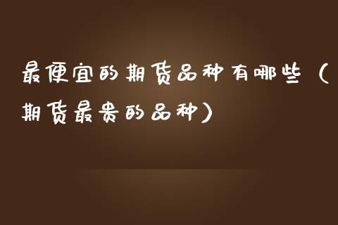 最便宜的期货品种有哪些（期货最贵的品种）_https://www.zcsm.com.cn_期货喊单_第1张