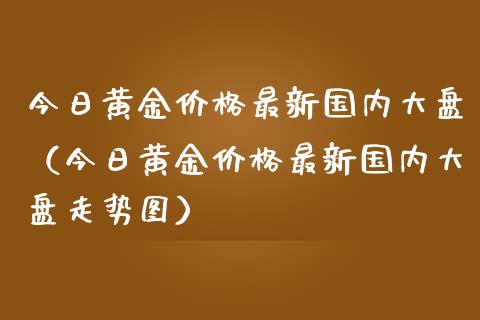 今日黄金价格最新国内大盘（今日黄金价格最新国内大盘走势图）_https://www.zcsm.com.cn_期货喊单_第1张