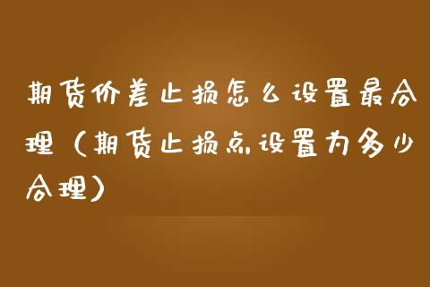 期货价差止损怎么设置最合理（期货止损点设置为多少合理）_https://www.zcsm.com.cn_期货交易_第1张