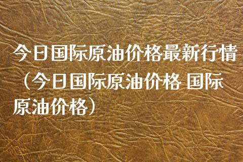 今日国际原油价格最新行情（今日国际原油价格 国际原油价格）_https://www.zcsm.com.cn_期货培训_第1张