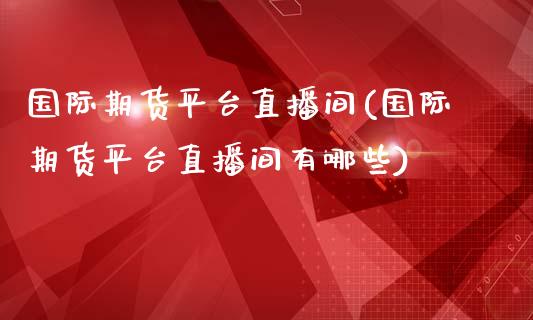 国际期货平台直播间(国际期货平台直播间有哪些)_https://www.zcsm.com.cn_期货行情_第1张