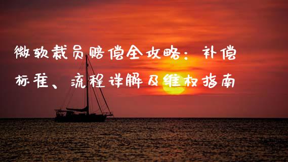 微软裁员赔偿全攻略：补偿标准、流程详解及维权指南_https://www.zcsm.com.cn_期货百科_第1张