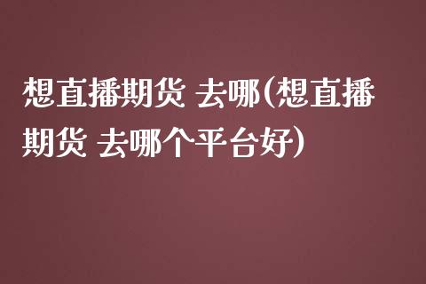 想直播期货 去哪(想直播期货 去哪个平台好)_https://www.zcsm.com.cn_期货行情_第1张