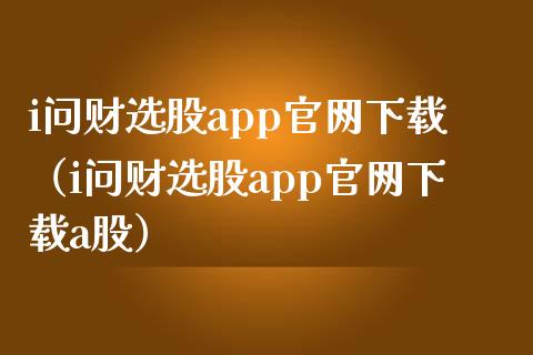 i问财选股app官网下载（i问财选股app官网下载a股）_https://www.zcsm.com.cn_原油期货_第1张