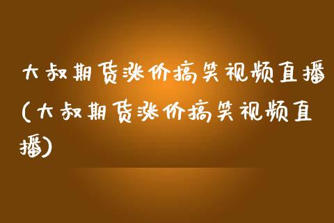 大叔期货涨价搞笑视频直播(大叔期货涨价搞笑视频直播)_https://www.zcsm.com.cn_期货百科_第1张