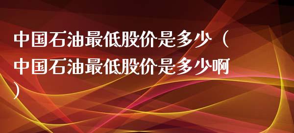 中国石油最低股价是多少（中国石油最低股价是多少啊）_https://www.zcsm.com.cn_原油期货_第1张
