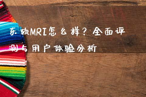 东软MRI怎么样？全面评测与用户体验分析_https://www.zcsm.com.cn_期货行情_第1张