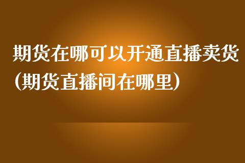 期货在哪可以开通直播卖货(期货直播间在哪里)_https://www.zcsm.com.cn_期货培训_第1张