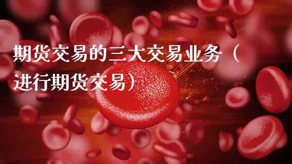 期货交易的三大交易业务（进行期货交易）_https://www.zcsm.com.cn_期货培训_第1张