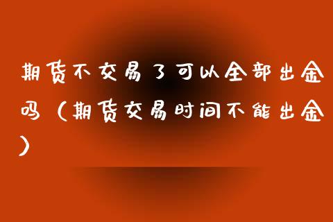 期货不交易了可以全部出金吗（期货交易时间不能出金）_https://www.zcsm.com.cn_期货培训_第1张