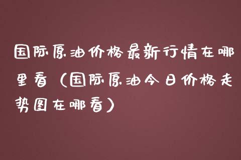 国际原油价格最新行情在哪里看（国际原油今日价格走势图在哪看）_https://www.zcsm.com.cn_原油期货_第1张