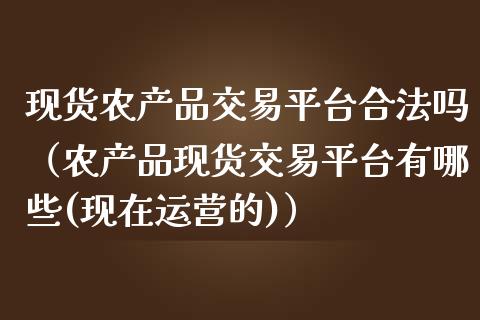 现货农产品交易平台合法吗（农产品现货交易平台有哪些(现在运营的)）_https://www.zcsm.com.cn_期货行情_第1张
