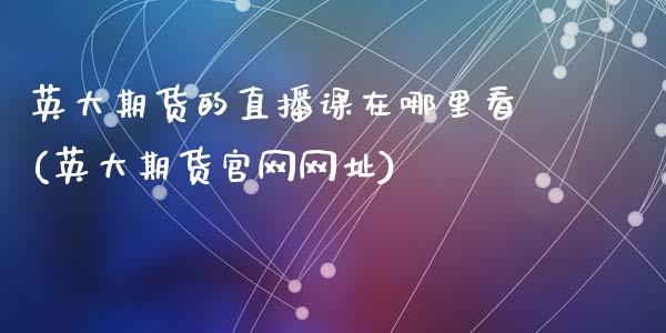 英大期货的直播课在哪里看(英大期货官网网址)_https://www.zcsm.com.cn_期货百科_第1张