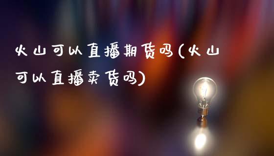 火山可以直播期货吗(火山可以直播卖货吗)_https://www.zcsm.com.cn_期货培训_第1张