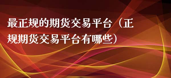 最正规的期货交易平台（正规期货交易平台有哪些）_https://www.zcsm.com.cn_期货行情_第1张