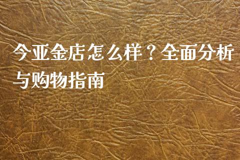 今亚金店怎么样？全面分析与购物指南_https://www.zcsm.com.cn_原油期货_第1张