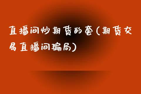 直播间炒期货的套(期货交易直播间骗局)_https://www.zcsm.com.cn_期货行情_第1张
