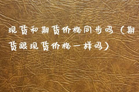 现货和期货价格同步吗（期货跟现货价格一样吗）_https://www.zcsm.com.cn_期货喊单_第1张
