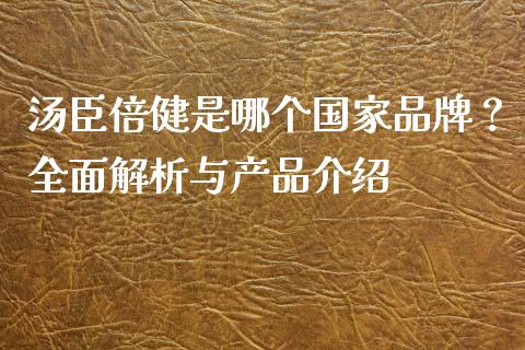 汤臣倍健是哪个国家品牌？全面解析与产品介绍_https://www.zcsm.com.cn_期货行情_第1张
