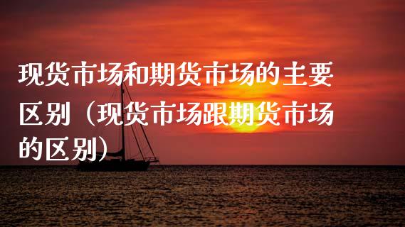 现货市场和期货市场的主要区别（现货市场跟期货市场的区别）_https://www.zcsm.com.cn_期货百科_第1张