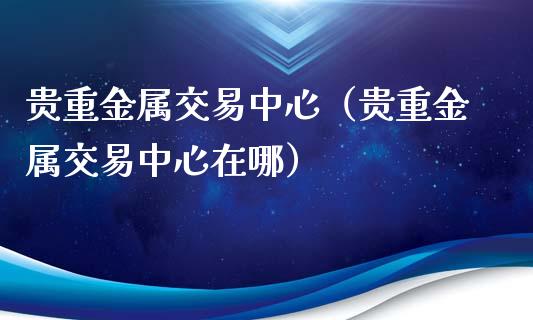 贵重金属交易中心（贵重金属交易中心在哪）_https://www.zcsm.com.cn_期货交易_第1张