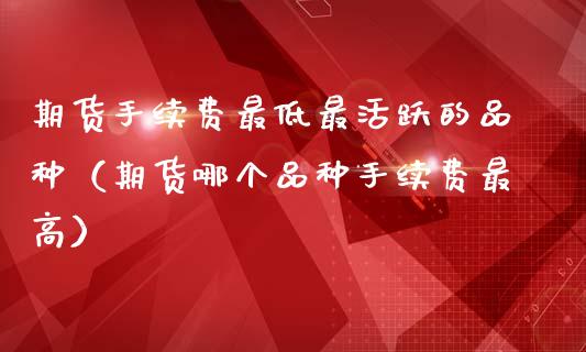 期货手续费最低最活跃的品种（期货哪个品种手续费最高）_https://www.zcsm.com.cn_期货喊单_第1张