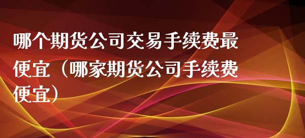 哪个期货公司交易手续费最便宜（哪家期货公司手续费便宜）_https://www.zcsm.com.cn_期货交易_第1张