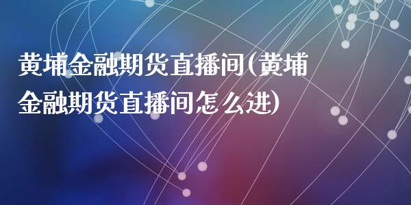 黄埔金融期货直播间(黄埔金融期货直播间怎么进)_https://www.zcsm.com.cn_原油期货_第1张