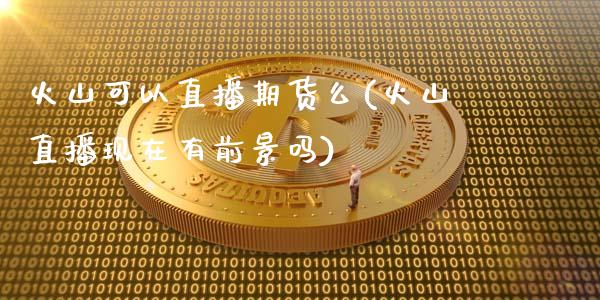 火山可以直播期货么(火山直播现在有前景吗)_https://www.zcsm.com.cn_原油期货_第1张
