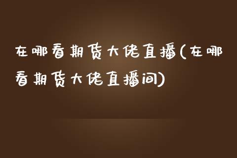 在哪看期货大佬直播(在哪看期货大佬直播间)_https://www.zcsm.com.cn_期货喊单_第1张