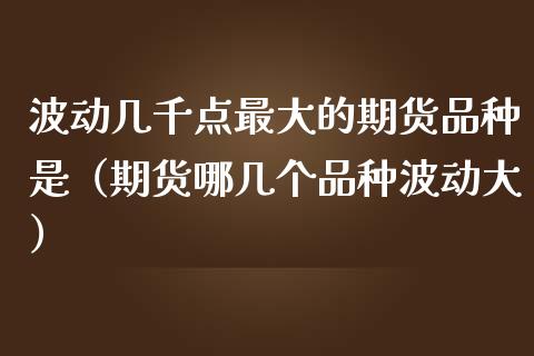 波动几千点最大的期货品种是（期货哪几个品种波动大）_https://www.zcsm.com.cn_期货喊单_第1张