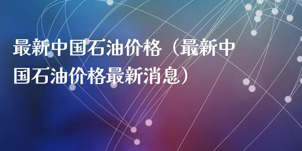 最新中国石油价格（最新中国石油价格最新消息）_https://www.zcsm.com.cn_期货培训_第1张