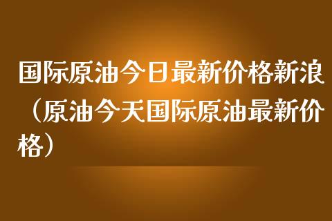 国际原油今日最新价格新浪（原油今天国际原油最新价格）_https://www.zcsm.com.cn_原油期货_第1张