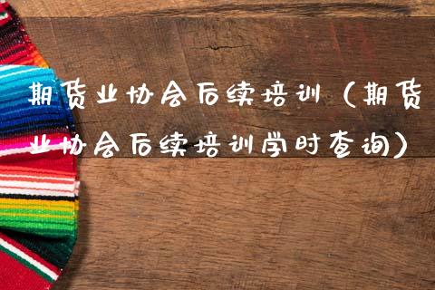 期货业协会后续培训（期货业协会后续培训学时查询）_https://www.zcsm.com.cn_期货培训_第1张