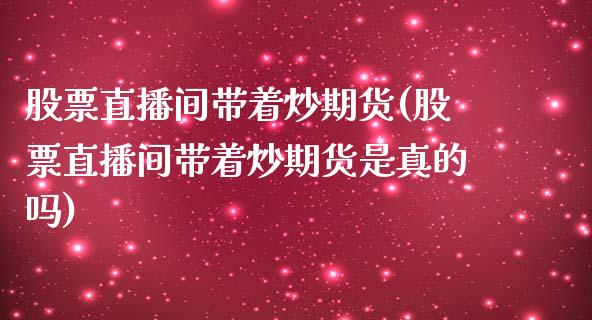 股票直播间带着炒期货(股票直播间带着炒期货是真的吗)_https://www.zcsm.com.cn_期货行情_第1张