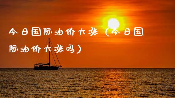 今日国际油价大涨（今日国际油价大涨吗）_https://www.zcsm.com.cn_原油期货_第1张