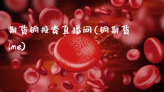 期货铜投资直播间(铜期货lme)_https://www.zcsm.com.cn_期货培训_第1张