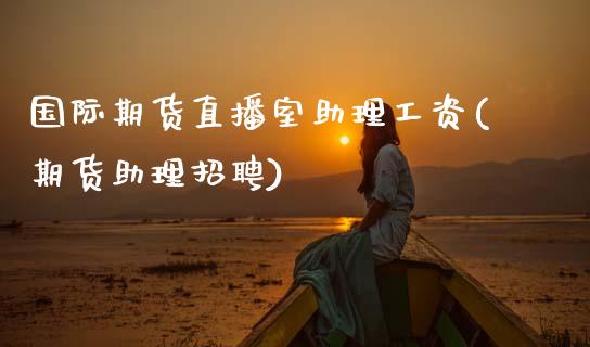 国际期货直播室助理工资(期货助理招聘)_https://www.zcsm.com.cn_期货百科_第1张