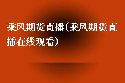 乘风期货直播(乘风期货直播在线观看)_https://www.zcsm.com.cn_期货百科_第1张