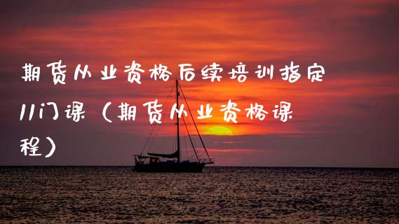 期货从业资格后续培训指定11门课（期货从业资格课程）_https://www.zcsm.com.cn_期货培训_第1张