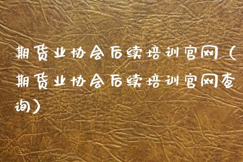 期货业协会后续培训官网（期货业协会后续培训官网查询）_https://www.zcsm.com.cn_期货培训_第1张