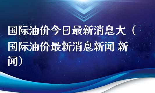 国际油价今日最新消息大（国际油价最新消息新闻 新闻）_https://www.zcsm.com.cn_原油期货_第1张