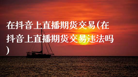 在抖音上直播期货交易(在抖音上直播期货交易违法吗)_https://www.zcsm.com.cn_期货百科_第1张