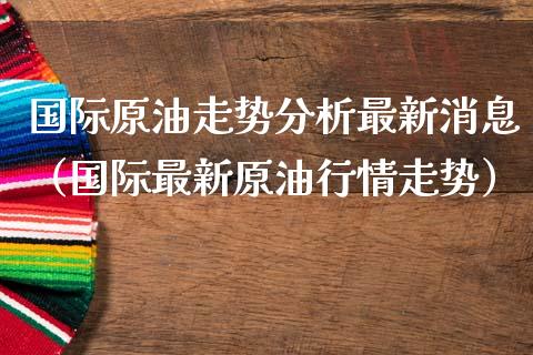 国际原油走势分析最新消息（国际最新原油行情走势）_https://www.zcsm.com.cn_期货培训_第1张