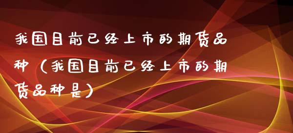 我国目前已经上市的期货品种（我国目前已经上市的期货品种是）_https://www.zcsm.com.cn_期货喊单_第1张