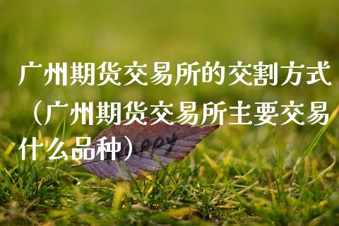 广州期货交易所的交割方式（广州期货交易所主要交易什么品种）_https://www.zcsm.com.cn_原油期货_第1张